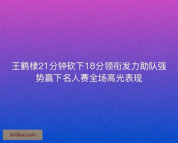 王鹤棣21分钟砍下18分领衔发力助队强势赢下名人赛全场高光表现