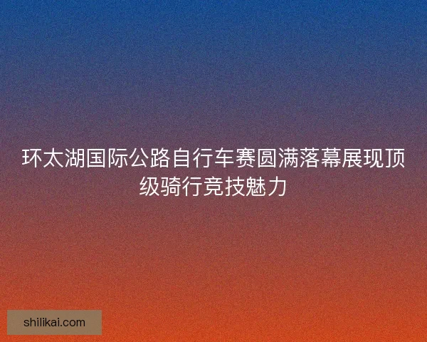 环太湖国际公路自行车赛圆满落幕展现顶级骑行竞技魅力