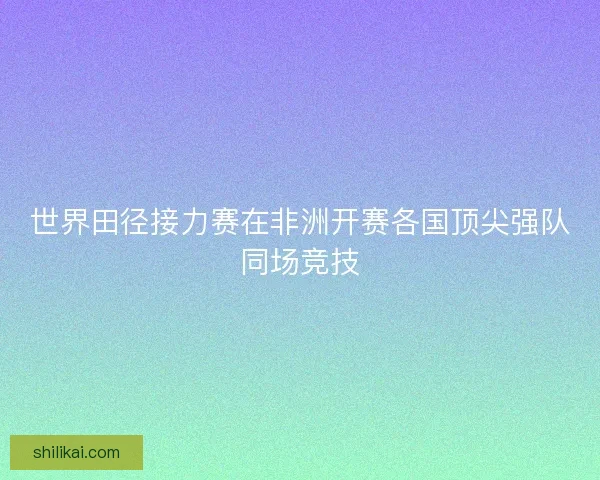 世界田径接力赛在非洲开赛各国顶尖强队同场竞技