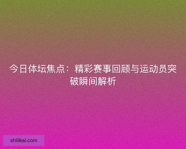 今日体坛焦点：精彩赛事回顾与运动员突破瞬间解析