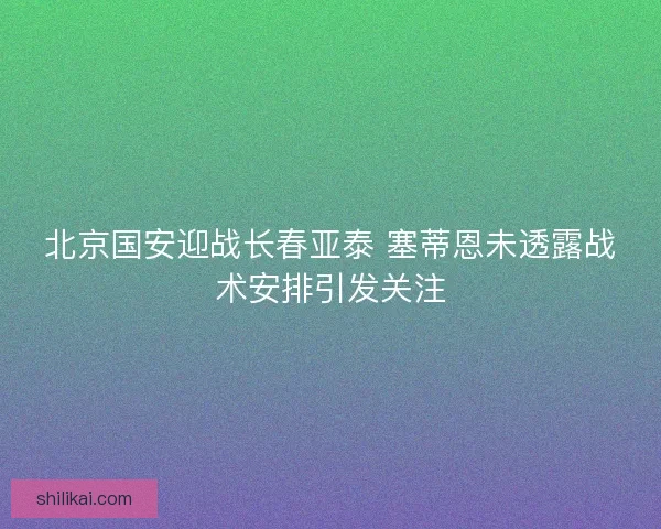 北京国安迎战长春亚泰 塞蒂恩未透露战术安排引发关注