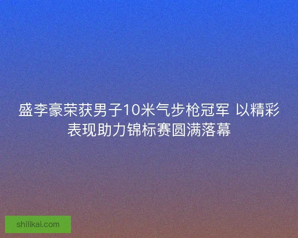盛李豪荣获男子10米气步枪冠军 以精彩表现助力锦标赛圆满落幕