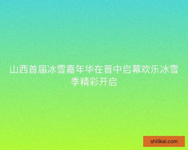 山西首届冰雪嘉年华在晋中启幕欢乐冰雪季精彩开启